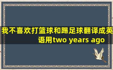 我不喜欢打篮球和踢足球翻译成英语用two years ago